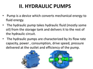 II. HYDRAULIC PUMPS
• Pump is a device which converts mechanical energy to
fluid energy.
• The hydraulic pump takes hydraulic fluid (mostly some
oil) from the storage tank and delivers it to the rest of
the hydraulic circuit.
• The hydraulic pumps are characterized by its flow rate
capacity, power , consumption, drive speed, pressure
delivered at the outlet and efficiency of the pump.
 