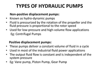 TYPES OF HYDRAULIC PUMPS
Non-positive displacement pumps:
• Known as hydro-dynamic pumps
• Fluid is pressurized by the rotation of the propeller and the
fluid pressure is proportional to the rotor speed
• Used for low-pressure and high-volume flow applications
Eg: Centrifugal Pumps
Positive displacement pumps:
• These pumps deliver a constant volume of fluid in a cycle
• Used in most of the industrial fluid power applications
• The output fluid flow is constant and is independent of the
system pressure
• Eg: Vane pump, Piston Pump, Gear Pump
 