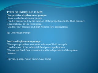TYPES OF HYDRAULIC PUMPS
Non-positive displacement pumps:
•Known as hydro-dynamic pumps
•Fluid is pressurized by the rotation of the propeller and the fluid pressure
is proportional to the rotor speed
•Used for low-pressure and high-volume flow applications
Eg: Centrifugal Pumps
Positive displacement pumps:
•These pumps deliver a constant volume of fluid in a cycle
•Used in most of the industrial fluid power applications
•The output fluid flow is constant and is independent of the system
pressure
•Eg: Vane pump, Piston Pump, Gear Pump
 