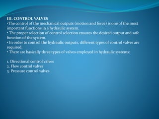 III. CONTROL VALVES
•The control of the mechanical outputs (motion and force) is one of the most
important functions in a hydraulic system.
• The proper selection of control selection ensures the desired output and safe
function of the system.
• In order to control the hydraulic outputs, different types of control valves are
required.
• There are basically three types of valves employed in hydraulic systems:
1. Directional control valves
2. Flow control valves
3. Pressure control valves
 