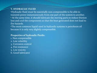 V. HYDRAULIC FLUID
•Hydraulic fluid must be essentially non-compressible to be able to
transmit power instantaneously from one part of the system to another.
• At the same time, it should lubricate the moving parts to reduce friction
loss and cool the components so that the heat generated does not lead to
fire hazards.
•The most common liquid used in hydraulic systems is petroleum oil
because it is only very slightly compressible.
Properties of hydraulic fluids:
1. Non compressible
2. Low volatility
3. Corrosion control
4. Fire resistance
5. Low toxicity
6. Good lubricator
 