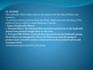 VI. FILTERS
The hydraulic fluid is kept clean in the system with the help of filters and
strainers.
• It removes minute particles from the fluid, which can cause blocking of the
orifices of servo-valves or cause jamming of spools.
• Types of hydraulic filters:
1. Suction Filters: The suction filter provides protection to the hydraulic
pump from particles larger than 10 microns.
2. Pressure Side Filters: Located downstream from the hydraulic pump,
these filters are designed to clean the fluid as it exits the pump to
protect more sensitive system components such as control valves and
actuators from
contaminants generated from the pump.
 