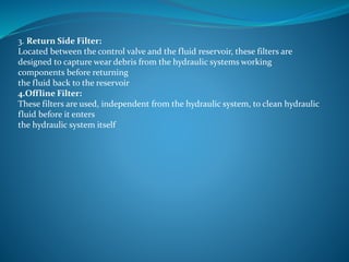 3. Return Side Filter:
Located between the control valve and the fluid reservoir, these filters are
designed to capture wear debris from the hydraulic systems working
components before returning
the fluid back to the reservoir
4.Offline Filter:
These filters are used, independent from the hydraulic system, to clean hydraulic
fluid before it enters
the hydraulic system itself
 