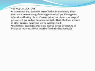 VII. ACCUMULATORS
•Accumulator are a common part of hydraulic machinery. Their
function is to store energy by using pressurized gas. One type is a
tube with a floating piston. On one side of the piston is a charge of
pressurized gas, and on the other side is the fluid. Bladders are used
in other designs. Reservoirs store a system's fluid.
•Examples of accumulator uses are backup power for steering or
brakes, or to act as a shock absorber for the hydraulic circuit
 