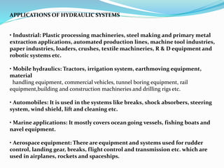APPLICATIONS OF HYDRAULIC SYSTEMS
• Industrial: Plastic processing machineries, steel making and primary metal
extraction applications, automated production lines, machine tool industries,
paper industries, loaders, crushes, textile machineries, R & D equipment and
robotic systems etc.
• Mobile hydraulics: Tractors, irrigation system, earthmoving equipment,
material
handling equipment, commercial vehicles, tunnel boring equipment, rail
equipment,building and construction machineries and drilling rigs etc.
• Automobiles: It is used in the systems like breaks, shock absorbers, steering
system, wind shield, lift and cleaning etc.
• Marine applications: It mostly covers ocean going vessels, fishing boats and
navel equipment.
• Aerospace equipment: There are equipment and systems used for rudder
control, landing gear, breaks, flight control and transmission etc. which are
used in airplanes, rockets and spaceships.
 