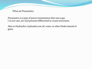 What are Pneumatics
Pneumatics is a type of power transmission that uses a gas
( in our case, air) and pressure differential to create movement.
Akin to Hydraulics, hydraulics use oil, water, or other fluids instead of
gases
 