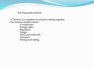A “System” is a complete set of parts working together.
Our systems usually contain :
A compressor
Storage tanks
Regulators
Gauges
Valves and solenoids
Actuators
Fittings and tubing
The Pneumatics System
 
