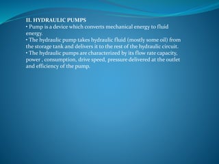 II. HYDRAULIC PUMPS
• Pump is a device which converts mechanical energy to fluid
energy.
• The hydraulic pump takes hydraulic fluid (mostly some oil) from
the storage tank and delivers it to the rest of the hydraulic circuit.
• The hydraulic pumps are characterized by its flow rate capacity,
power , consumption, drive speed, pressure delivered at the outlet
and efficiency of the pump.
 