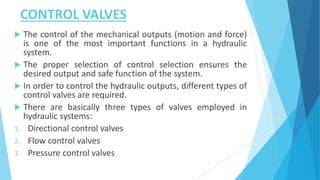 CONTROL VALVES
 The control of the mechanical outputs (motion and force)
is one of the most important functions in a hydraulic
system.
 The proper selection of control selection ensures the
desired output and safe function of the system.
 In order to control the hydraulic outputs, different types of
control valves are required.
 There are basically three types of valves employed in
hydraulic systems:
1. Directional control valves
2. Flow control valves
3. Pressure control valves
 
