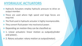 HYDRAULIC ACTUATORS
 Hydraulic Actuators employ hydraulic pressure to drive an
output member.
 These are used where high speed and large forces are
required.
 The fluid used in hydraulic actuator is highly incompressible.
 They convert fluid power into mechanical power.
 Depending on motion they can be classified as:
 1. Linear actuators: linear motion as output(cylinder
and piston) .
 2. Rotary actuator: rotary motion as output(motor).
 