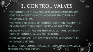 3. CONTROL VALVES
• THE CONTROL OF THE MECHANICAL OUTPUTS (MOTION AND
FORCE) IS ONE OF THE MOST IMPORTANT FUNCTIONS IN A
HYDRAULIC SYSTEM.
• THE PROPER SELECTION OF CONTROL SELECTION ENSURES THE
DESIRED OUTPUT AND SAFE FUNCTION OF THE SYSTEM.
• IN ORDER TO CONTROL THE HYDRAULIC OUTPUTS, DIFFERENT
TYPES OF CONTROL VALVES ARE REQUIRED.
• THERE ARE BASICALLY THREE TYPES OF VALVES EMPLOYED IN
HYDRAULIC SYSTEMS:
1. DIRECTIONAL CONTROL VALVES 2. FLOW CONTROL VALVES 3.
PRESSURE CONTROL VALVES
 