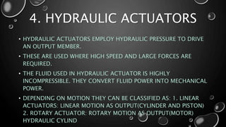 4. HYDRAULIC ACTUATORS
• HYDRAULIC ACTUATORS EMPLOY HYDRAULIC PRESSURE TO DRIVE
AN OUTPUT MEMBER.
• THESE ARE USED WHERE HIGH SPEED AND LARGE FORCES ARE
REQUIRED.
• THE FLUID USED IN HYDRAULIC ACTUATOR IS HIGHLY
INCOMPRESSIBLE. THEY CONVERT FLUID POWER INTO MECHANICAL
POWER.
• DEPENDING ON MOTION THEY CAN BE CLASSIFIED AS: 1. LINEAR
ACTUATORS: LINEAR MOTION AS OUTPUT(CYLINDER AND PISTON)
2. ROTARY ACTUATOR: ROTARY MOTION AS OUTPUT(MOTOR)
HYDRAULIC CYLIND
 