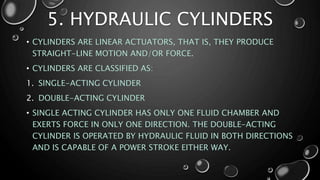 5. HYDRAULIC CYLINDERS
• CYLINDERS ARE LINEAR ACTUATORS, THAT IS, THEY PRODUCE
STRAIGHT-LINE MOTION AND/OR FORCE.
• CYLINDERS ARE CLASSIFIED AS:
1. SINGLE-ACTING CYLINDER
2. DOUBLE-ACTING CYLINDER
• SINGLE ACTING CYLINDER HAS ONLY ONE FLUID CHAMBER AND
EXERTS FORCE IN ONLY ONE DIRECTION. THE DOUBLE-ACTING
CYLINDER IS OPERATED BY HYDRAULIC FLUID IN BOTH DIRECTIONS
AND IS CAPABLE OF A POWER STROKE EITHER WAY.
 