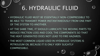 6. HYDRAULIC FLUID
• HYDRAULIC FLUID MUST BE ESSENTIALLY NON-COMPRESSIBLE TO
BE ABLE TO TRANSMIT POWER INSTANTANEOUSLY FROM ONE PART
OF THE SYSTEM TO ANOTHER.
• AT THE SAME TIME, IT SHOULD LUBRICATE THE MOVING PARTS TO
REDUCE FRICTION LOSS AND COOL THE COMPONENTS SO THAT
THE HEAT GENERATED DOES NOT LEAD TO FIRE HAZARDS.
• THE MOST COMMON LIQUID USED IN HYDRAULIC SYSTEMS IS
PETROLEUM OIL BECAUSE IT IS ONLY VERY SLIGHTLY
COMPRESSIBLE.
 