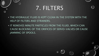 7. FILTERS
• THE HYDRAULIC FLUID IS KEPT CLEAN IN THE SYSTEM WITH THE
HELP OF FILTERS AND STRAINERS.
• IT REMOVES MINUTE PARTICLES FROM THE FLUID, WHICH CAN
CAUSE BLOCKING OF THE ORIFICES OF SERVO-VALVES OR CAUSE
JAMMING OF SPOOLS.
 