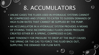 • UNLIKE GASES THE FLUIDS USED IN HYDRAULIC SYSTEMS CANNOT
BE COMPRESSED AND STORED TO CATER TO SUDDEN DEMANDS OF
HIGH FLOW RATES THAT CANNOT BE SUPPLIED BY THE PUMP.
• AN ACCUMULATOR IN A HYDRAULIC SYSTEM PROVIDES A MEANS
OF STORING THESE INCOMPRESSIBLE FLUIDS UNDER PRESSURE
CREATED EITHER BY A SPRING, COMPRESSED A GAS.
• ANY TENDENCY FOR PRESSURE TO DROP AT THE INLET CAUSES
THE SPRING OR THE GAS TO FORCE THE FLUID BACK OUT,
SUPPLYING THE DEMAND FOR FLOW RATE.
8. ACCUMULATORS
 