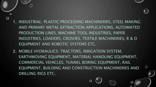 1. INDUSTRIAL: PLASTIC PROCESSING MACHINERIES, STEEL MAKING
AND PRIMARY METAL EXTRACTION APPLICATIONS, AUTOMATED
PRODUCTION LINES, MACHINE TOOL INDUSTRIES, PAPER
INDUSTRIES, LOADERS, CRUSHES, TEXTILE MACHINERIES, R & D
EQUIPMENT AND ROBOTIC SYSTEMS ETC.
2. MOBILE HYDRAULICS: TRACTORS, IRRIGATION SYSTEM,
EARTHMOVING EQUIPMENT, MATERIAL HANDLING EQUIPMENT,
COMMERCIAL VEHICLES, TUNNEL BORING EQUIPMENT, RAIL
EQUIPMENT, BUILDING AND CONSTRUCTION MACHINERIES AND
DRILLING RIGS ETC.
 
