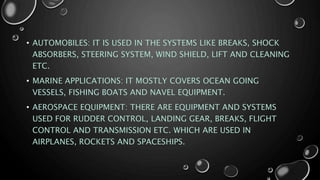 • AUTOMOBILES: IT IS USED IN THE SYSTEMS LIKE BREAKS, SHOCK
ABSORBERS, STEERING SYSTEM, WIND SHIELD, LIFT AND CLEANING
ETC.
• MARINE APPLICATIONS: IT MOSTLY COVERS OCEAN GOING
VESSELS, FISHING BOATS AND NAVEL EQUIPMENT.
• AEROSPACE EQUIPMENT: THERE ARE EQUIPMENT AND SYSTEMS
USED FOR RUDDER CONTROL, LANDING GEAR, BREAKS, FLIGHT
CONTROL AND TRANSMISSION ETC. WHICH ARE USED IN
AIRPLANES, ROCKETS AND SPACESHIPS.
 