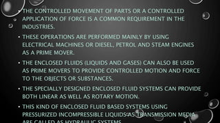 • THE CONTROLLED MOVEMENT OF PARTS OR A CONTROLLED
APPLICATION OF FORCE IS A COMMON REQUIREMENT IN THE
INDUSTRIES.
• THESE OPERATIONS ARE PERFORMED MAINLY BY USING
ELECTRICAL MACHINES OR DIESEL, PETROL AND STEAM ENGINES
AS A PRIME MOVER.
• THE ENCLOSED FLUIDS (LIQUIDS AND GASES) CAN ALSO BE USED
AS PRIME MOVERS TO PROVIDE CONTROLLED MOTION AND FORCE
TO THE OBJECTS OR SUBSTANCES.
• THE SPECIALLY DESIGNED ENCLOSED FLUID SYSTEMS CAN PROVIDE
BOTH LINEAR AS WELL AS ROTARY MOTION.
• THIS KIND OF ENCLOSED FLUID BASED SYSTEMS USING
PRESSURIZED INCOMPRESSIBLE LIQUIDS AS TRANSMISSION MEDIA
 