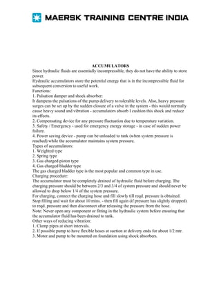 ACCUMULATORS
Since hydraulic fluids are essentially incompressible, they do not have the ability to store
power.
Hydraulic accumulators store the potential energy that is in the incompressible fluid for
subsequent conversion to useful work.
Functions:
1. Pulsation damper and shock absorber:
It dampens the pulsations of the pump delivery to tolerable levels. Also, heavy pressure
surges can be set up by the sudden closure of a valve in the system - this would normally
cause heavy sound and vibration - accumulators absorb I cushion this shock and reduce
its effects.
2. Compensating device for any pressure fluctuation due to temperature variation.
3. Safety / Emergency - used for emergency energy storage - in case of sudden power
failure.
4. Power saving device - pump can be unloaded to tank (when system pressure is
reached) while the accumulator maintains system pressure.
Types of accumulators:
1. Weighted type
2. Spring type
3. Gas charged piston type
4. Gas charged bladder type
The gas charged bladder type is the most popular and common type in use.
Charging procedure:
The accumulator must be completely drained of hydraulic fluid before charging. The
charging pressure should be between 2/3 and 3/4 of system pressure and should never be
allowed to drop below 1/4 of the system pressure.
For charging, connect the charging hose and fill slowly till reqd. pressure is obtained.
Stop filling and wait for about 10 mins. - then fill again (if pressure has slightly dropped)
to reqd. pressure and then disconnect after releasing the pressure from the hose.
Note: Never open any component or fitting in the hydraulic system before ensuring that
the accumulator fluid has been drained to tank.
Other ways of reducing vibration:
1. Clamp pipes at short intervals.
2. If possible pump to have flexible hoses at suction at delivery ends for about 1/2 mtr.
3. Motor and pump to be mounted on foundation using shock absorbers.

 