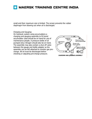 small and their maximum size is limited. The screen prevents the rubber
diaphragm from blowing out when oil is discharged.
Charging and Gauging:
On hydraulic system using accumulators a
charging and gauging assembly to fit brand
accumulator used should be on hand for use of
maintenance people. A pressure bottle of oil
pumped (dry) nitrogen should also be on hand.
The assembly may also contain a shut off valve
between the gauge and bottle adapter so the
assembly can be left attached to monitor gas precharge. All oil must be discharged before
checking or adjusting pre-charge pressure.

 