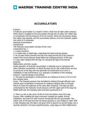 ACCUMULATORS
Function
A hydraulic accumulator is a vessel in which a fluid may be kept under pressure.
When liquid is supplied to the accumulator through the oil valve, the rubber bag
is compressed, and the pressure of the oil mounts. When the oil pressure drops,
the rubber bag expands, and the accumulator delivers oil to the hydraulic system
into which it is connected.
Hydraulic Accumulators
Components
The hydraulic accumulator consists of four main
components Fig. 1:
1. A steel container.
2. A rubber bag, or diaphragm, separating the liquid and gas phases.
3. An oil valve which prevents the bag from being forced out of the pressure
vessel if the circuit pressure drops below the charging pressure of the bag.
4. A gas valve integral with the bag, for charging the bag to the desired
pressure.
Malfunctions and their causes.
Faulty operation of hydraulic accumulator is relatively rare as compared with
other hydraulic components. In about 99 cases out of 100, malfunctions are due
to punctures of the bag and may generally be traced back to an error in
installation or bad maintenance, e.g. improper surveillance of the charging
pressure. Typical damage encountered:
1. The bag has developed a small puncture at a distance of some 2-10 cm from
the charging valve.
Cause: The charging pressure has dwindled to nothing (through diffusion over
several years of operation or because of a leaking charging valve or through
failure to check the tightness of the valve after charging). The bag has been
compressed by the hydraulic circuit pressure until the upper part of the bag has
folded itself over the charging valve and been punctured by it.
2. There is a slit or tear some 10-40 cm from the bottom end of the bag.
Causes: After installing the bag it has been charged too rapidly. During
installation, the entire oil valve must be introduced into the accumulator. The
nether part of the bag may then be forced upwards or even folded on itself. With
a high charging rate, the bag is not given time to assume its correct shape, but is
severely strained in its lower peripheral parts. Large bags are often folded down

 