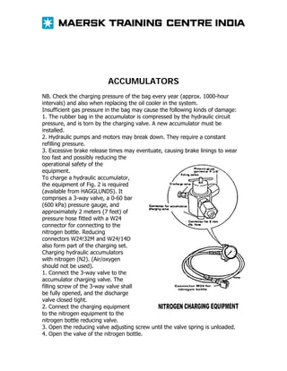 ACCUMULATORS
NB. Check the charging pressure of the bag every year (approx. 1000-hour
intervals) and also when replacing the oil cooler in the system.
Insufficient gas pressure in the bag may cause the following kinds of damage:
1. The rubber bag in the accumulator is compressed by the hydraulic circuit
pressure, and is torn by the charging valve. A new accumulator must be
installed.
2. Hydraulic pumps and motors may break down. They require a constant
refilling pressure.
3. Excessive brake release times may eventuate, causing brake linings to wear
too fast and possibly reducing the
operational safety of the
equipment.
To charge a hydraulic accumulator,
the equipment of Fig. 2 is required
(available from HAGGLUNDS). It
comprises a 3-way valve, a 0-60 bar
(600 kPa) pressure gauge, and
approximately 2 meters (7 feet) of
pressure hose fitted with a W24
connector for connecting to the
nitrogen bottle. Reducing
connectors W24!32M and W24/14D
also form part of the charging set.
Charging hydraulic accumulators
with nitrogen (N2). (Air/oxygen
should not be used).
1. Connect the 3-way valve to the
accumulator charging valve. The
filling screw of the 3-way valve shall
be fully opened, and the discharge
valve closed tight.
2. Connect the charging equipment
to the nitrogen equipment to the
nitrogen bottle reducing valve.
3. Open the reducing valve adjusting screw until the valve spring is unloaded.
4. Open the valve of the nitrogen bottle.

 