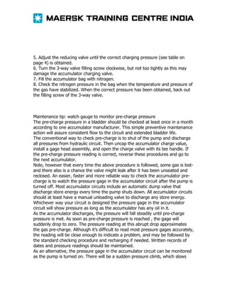 5. Adjust the reducing valve until the correct charging pressure (see table on
page 4) is obtained.
6. Turn the 3-way valve filling screw clockwise, but not too tightly as this may
damage the accumulator charging valve.
7. Fill the accumulator bag with nitrogen.
8. Check the nitrogen pressure in the bag when the temperature and pressure of
the gas have stabilized. When the correct pressure has been obtained, back out
the filling screw of the 3-way valve.

Maintenance tip: watch gauge to monitor pre-charge pressure
The pre-charge pressure in a bladder should be checked at least once in a month
according to one accumulator manufacturer. This simple preventive maintenance
action will assure consistent flow to the circuit and extended bladder life.
The conventional way to check pre-charge is to shut of the pump and discharge
all pressures from hydraulic circuit. Then uncap the accumulator charge value,
install a gage head assembly, and open the charge valve with its tee handle. If
the pre-charge pressure reading is correct, reverse these procedures and go to
the next accumulator.
Note, however that every time the above procedure is followed, some gas is lostand there also is a chance the valve might leak after it has been unseated and
reclosed. An easier, faster and more reliable way to check the accumulator precharge is to watch the pressure gage in the accumulator circuit after the pump is
turned off. Most accumulator circuits include an automatic dump valve that
discharge store energy every time the pump shuts down. All accumulator circuits
should at least have a manual unloading valve to discharge any store energy.
Whichever way your circuit is designed the pressure gage in the accumulator
circuit will show pressure as long as the accumulator has any oil in it.
As the accumulator discharges, the pressure will fall steadily until pre-charge
pressure is met. As soon as pre-charge pressure is reached , the gage will
suddenly drop to zero. The pressure reading at this abrupt drop approximates
the gas pre-charge. Although it’s difficult to read most pressure gages accurately,
the reading will be close enough to indicate a problem, and may be followed by
the standard checking procedure and recharging if needed. Written records of
dates and pressure readings should be maintained.
As an alternative, the pressure gage in the accumulator circuit can be monitored
as the pump is turned on. There will be a sudden pressure climb, which slows

 