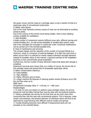 the power circuit, and the mass of a cartridge valve is only a fraction of that of a
spool-type valve of conventional construction.
6. Better noise figures
One of the most important primary causes of noise can be eliminated by avoiding
pressure peaks.
Due to the volume of the control circuit being smaller, there is less radiating
surface available for oscillations.
7. High flexibility
A large number of component variants (different area ratio, different springs and
control throttles etc.), as well as the possibility of variable pilot control, mean
that if the cartridges are arranged in a particular order, functional modifications
can be carried out in the shortest possible time.
8. Ease of maintenance and servicing
The compact design and the reduction of the number of screwed fittings to a
minimum, result in a minimum of external leakages. It is often the case when a
defect occurs that it is sufficient to merely replace individual cartridge elements
instead of complete valves In this manner, a general overhaul of the installation
becomes a more economically priced proposition.
Furthermore, the low number of basic elements means that spare part storage is
simplified.
Experience has long since shown that, as a matter of course, the service life of
the cartridge valves will exceed that of comparable spool-type valves.
9. Better contamination tolerance.
10. Good stability.
11. High reliability.
12. Higher efficiency due to lower.
13. Longer machine life because of reducing system shocks (Pressure up to 350
bar and flow rates up to
2800 1pm).
(Proportional Cartridge Valve, P —310 bar, G — 900 1pm)
Disadvantages
1. In order to carry out repairs on systems using cartridge valves, the service
personnel must be better trained than was the case with conventional systems.
2. Taking a prototype into service for the first time can be much more timeconsuming than was the case with conventional systems. This is because, under
certain circumstances, the dynamic behavior of individual valves will have to be
optimized by experimenting with different control nozzles and springs.
3. Trouble-shooting becomes more difficult if measurement ports are not
provided on the manifold blocks.

 