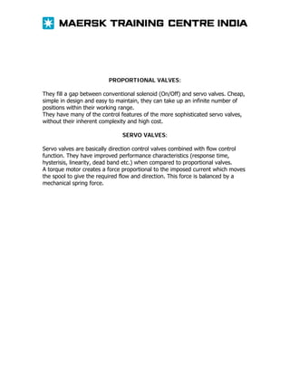 PROPORTIONAL VALVES:
They fill a gap between conventional solenoid (On/Off) and servo valves. Cheap,
simple in design and easy to maintain, they can take up an infinite number of
positions within their working range.
They have many of the control features of the more sophisticated servo valves,
without their inherent complexity and high cost.
SERVO VALVES:
Servo valves are basically direction control valves combined with flow control
function. They have improved performance characteristics (response time,
hysterisis, linearity, dead band etc.) when compared to proportional valves.
A torque motor creates a force proportional to the imposed current which moves
the spool to give the required flow and direction. This force is balanced by a
mechanical spring force.

 