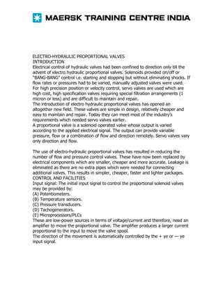 ELECTRO-HYDRAULIC PROPORTIONAL VALVES
INTRODUCTION
Electrical control of hydraulic valves had been confined to direction only till the
advent of electro hydraulic proportional valves. Solenoids provided on/off or
“BANG-BANG” control i.e. starting and stopping but without eliminating shocks. If
flow rates or pressures had to be varied, manually adjusted valves were used.
For high precision position or velocity control, servo valves are used which are
high cost, high specification valves requiring special filtration arrangements (1
micron or less) and are difficult to maintain and repair.
The introduction of electro hydraulic proportional valves has opened an
altogether new field. These valves are simple in design, relatively cheaper and
easy to maintain and repair. Today they can meet most of the industry’s
requirements which needed servo valves earlier.
A proportional valve is a solenoid operated valve whose output is varied
according to the applied electrical signal. The output can provide variable
pressure, flow or a combination of flow and direction remotely. Servo valves vary
only direction and flow.
The use of electro-hydraulic proportional valves has resulted in reducing the
number of flow and pressure control valves. These have now been replaced by
electrical components which are smaller, cheaper and more accurate. Leakage is
eliminated as there are no extra pipes which were needed for connecting
additional valves. This results in simpler, cheaper, faster and lighter packages.
CONTROL AND FACILITIES
Input signal: The initial input signal to control the proportional solenoid valves
may be provided by:
(A) Potentiometers.
(B) Temperature sensors.
(C) Pressure transducers.
(D) Tachogenerators.
(E) Microprocessors/PLCs
These are low-power sources in terms of voltage/current and therefore, need an
amplifier to move the proportional valve. The amplifier produces a larger current
proportional to the input to move the valve spool.
The direction of the movement is automatically controlled by the + ye or — ye
input signal.

 
