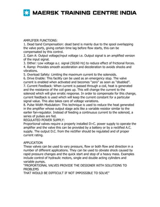 AMPLIFIER FUNCTIONS:
1. Dead band Compensation: dead band is mainly due to the spool overlapping
the valve ports, giving certain time lag before flow starts, this can be
compensated by this control.
2. Gain A: Output voltage/input voltage i.e. Output signal is an amplified version
of the input signal.
3. Dither: Low voltage a.c. signal (50/60 Hz) to reduce effect of frictional forces.
4. Ramp: Provides smooth acceleration and deceleration to avoids shocks and
vibrations.
5. Overload Safety: Limiting the maximum current to the solenoids.
6. Drive Enable: This facility can be used as an emergency stop. The valve
current is enabled when activated and becomes “zero” as soon as “disabled”.
7. Current Feedback: When current is passed through a coil, heat is generated
and the resistance of the coil goes up. This will change the current to the
solenoid which will give erratic response. In order to compensate for this change,
current feedback is used which will keep the current constant for a particular
signal value. This also takes care of voltage variations.
8. Pulse Width Modulation: This technique is used to reduce the heat generated
in the amplifier whose output stage acts like a variable resistor similar to the
earlier fan-regulator. Instead of feeding a continuous current to the solenoid, a
series of pulses are fed.
REGULATED POWER SUPPLY:
Proportional valves require a properly installed D>C. power supply to operate the
amplifier and the valve this can be provided by a battery or by a rectified A.C.
supply. The output D.C. from the rectifier should be regulated and of proper
current rating.
APPLICATION
These valves can be used to vary pressure, flow or both flow and direction in a
number of different applications. They can be used to obviate shock caused by
rapid pressure changes and the quick start and stop of a heavy mass. Examples
include control of hydraulic motors, single and double acting cylinders and
variable pumps.
“PROPORTIONAL VALVES PROVIDE THE DESIGNER WITH SOLUTIONS TO
PROBLEMS
THAT WOULD BE DIFFICULT IF NOT IMPOSSIBLE TO SOLVE”

 