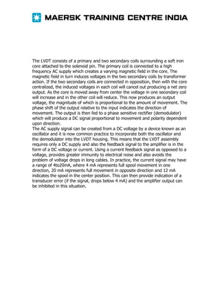 The LVDT consists of a primary and two secondary coils surrounding a soft iron
core attached to the solenoid pin. The primary coil is connected to a high
frequency AC supply which creates a varying magnetic field in the core. The
magnetic field in turn induces voltages in the two secondary coils by transformer
action. If the two secondary coils are connected in opposition, then with the core
centralized, the induced voltages in each coil will cancel out producing a net zero
output. As the core is moved away from center the voltage in one secondary coil
will increase and in the other coil will reduce. This now produces an output
voltage, the magnitude of which is proportional to the amount of movement. The
phase shift of the output relative to the input indicates the direction of
movement. The output is then fed to a phase sensitive rectifier (demodulator)
which will produce a DC signal proportional to movement and polarity dependent
upon direction.
The AC supply signal can be created from a DC voltage by a device known as an
oscillator and it is now common practice to incorporate both the oscillator and
the demodulator into the LVDT housing. This means that the LVDT assembly
requires only a DC supply and also the feedback signal to the amplifier is in the
form of a DC voltage or current. Using a current feedback signal as opposed to a
voltage, provides greater immunity to electrical noise and also avoids the
problem of voltage drops in long cables. In practice, the current signal may have
a range of 4to20mA, where 4 mA represents full spool movement in one
direction, 20 mA represents full movement in opposite direction and 12 mA
indicates the spool in the center position. This can then provide indication of a
transducer error (if the signal, drops below 4 mA) and the amplifier output can
be inhibited in this situation.

 