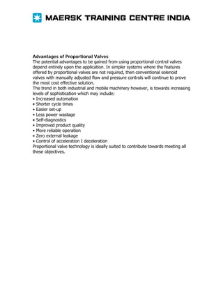 Advantages of Proportional Valves
The potential advantages to be gained from using proportional control valves
depend entirely upon the application. In simpler systems where the features
offered by proportional valves are not required, then conventional solenoid
valves with manually adjusted flow and pressure controls will continue to prove
the most cost effective solution.
The trend in both industrial and mobile machinery however, is towards increasing
levels of sophistication which may include:
• Increased automation
• Shorter cycle times
• Easier set-up
• Less power wastage
• Self-diagnostics
• Improved product quality
• More reliable operation
• Zero external leakage
• Control of acceleration I deceleration
Proportional valve technology is ideally suited to contribute towards meeting all
these objectives.

 