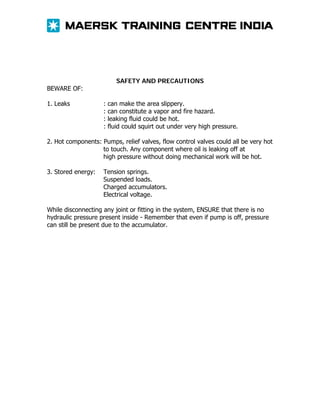 SAFETY AND PRECAUTIONS

BEWARE OF:
1. Leaks

:
:
:
:

can make the area slippery.
can constitute a vapor and fire hazard.
leaking fluid could be hot.
fluid could squirt out under very high pressure.

2. Hot components: Pumps, relief valves, flow control valves could all be very hot
to touch. Any component where oil is leaking off at
high pressure without doing mechanical work will be hot.
3. Stored energy:

Tension springs.
Suspended loads.
Charged accumulators.
Electrical voltage.

While disconnecting any joint or fitting in the system, ENSURE that there is no
hydraulic pressure present inside - Remember that even if pump is off, pressure
can still be present due to the accumulator.

 