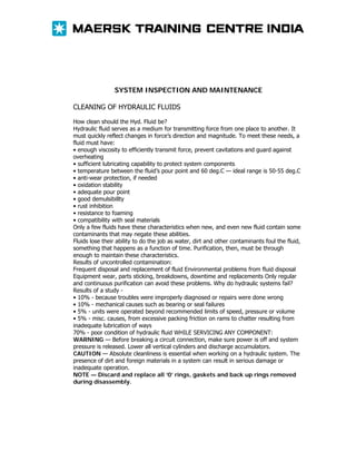 SYSTEM INSPECTION AND MAINTENANCE
CLEANING OF HYDRAULIC FLUIDS
How clean should the Hyd. Fluid be?
Hydraulic fluid serves as a medium for transmitting force from one place to another. It
must quickly reflect changes in force’s direction and magnitude. To meet these needs, a
fluid must have:
• enough viscosity to efficiently transmit force, prevent cavitations and guard against
overheating
• sufficient lubricating capability to protect system components
• temperature between the fluid’s pour point and 60 deg.C — ideal range is 50-55 deg.C
• anti-wear protection, if needed
• oxidation stability
• adequate pour point
• good demulsibillty
• rust inhibition
• resistance to foaming
• compatibility with seal materials
Only a few fluids have these characteristics when new, and even new fluid contain some
contaminants that may negate these abilities.
Fluids lose their ability to do the job as water, dirt and other contaminants foul the fluid,
something that happens as a function of time. Purification, then, must be through
enough to maintain these characteristics.
Results of uncontrolled contamination:
Frequent disposal and replacement of fluid Environmental problems from fluid disposal
Equipment wear, parts sticking, breakdowns, downtime and replacements Only regular
and continuous purification can avoid these problems. Why do hydraulic systems fail?
Results of a study • 10% - because troubles were improperly diagnosed or repairs were done wrong
• 10% - mechanical causes such as bearing or seal failures
• 5% - units were operated beyond recommended limits of speed, pressure or volume
• 5% - misc. causes, from excessive packing friction on rams to chatter resulting from
inadequate lubrication of ways
70% - poor condition of hydraulic fluid WHILE SERVICING ANY COMPONENT:
WARNING — Before breaking a circuit connection, make sure power is off and system
pressure is released. Lower all vertical cylinders and discharge accumulators.
CAUTION — Absolute cleanliness is essential when working on a hydraulic system. The
presence of dirt and foreign materials in a system can result in serious damage or
inadequate operation.
NOTE — Discard and replace all ‘0’ rings, gaskets and back up rings removed
during disassembly.

 