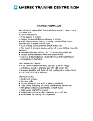 COMMON SYSTEM FAULTS
When hydraulic systems fail, it is usually because one or more of these
conditions exist:
• Choked inlet strainer
• Pump slippage or leakage
• Pressure compensated pump set wrong or sticking
• Relief valve set wrong, leaking internally, opening before system
pressure rises to setting or stuck open
• DCV’s sticking, leaking internally or not shifting fully
• Flow control or pressure reducing valves set wrong, sticking, choked or
bypassing
• Pilot operated valves sticking, pilot orifices or passages blocked
• Actuator leaking internally, overloaded or side loaded
• Sequence or counterbalance valves set wrong, sticking or blocked
• Electrical source has failed
CARE AND MAINTENANCE:
• Use a 10 micron filter while filling oil (use a pump for filling)
• Air breather should be of proper size with a 10 micron filter
• Reservoir should be well designed, well ventilated and airtight. Lines
should be dipped in oil at all times.
DURING REPAIRS:
• Hands must be clean
• Use clean tools
• Work on a clean surface which is above ground level
• There should be nothing left on the table from the previous job
• Mark components during dismantling (scratch marks)
• Cotton waste is NEVER to be used
• Lubricate (with the same oil) components before refitting.
• Use kerosene for cleaning the components

 