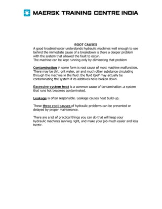 ROOT CAUSES
A good troubleshooter understands hydraulic machines well enough to see
behind the immediate cause of a breakdown is there a deeper problem
with the system that allowed the fault to occur.
The machine can be kept running only by eliminating that problem
Contamination in some form is root cause of most machine malfunction.
There may be dirt; grit water, air and much other substance circulating
through the machine in the fluid .the fluid itself may actually be
contaminating the system if its additives have broken down.
Excessive system heat is a common cause of contamination .a system
that runs hot becomes contaminated.
Leakage is often responsible. Leakage causes heat build-up.
These three root causes of hydraulic problems can be prevented or
delayed by proper maintenance.
There are a lot of practical things you can do that will keep your
hydraulic machines running right, and make your job much easier and less
hectic.

 