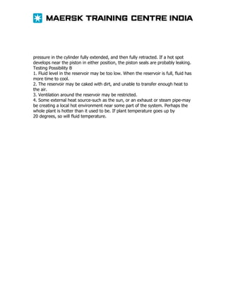 pressure in the cylinder fully extended, and then fully retracted. If a hot spot
develops near the piston in either position, the piston seals are probably leaking.
Testing Possibility B
1. Fluid level in the reservoir may be too low. When the reservoir is full, fluid has
more time to cool.
2. The reservoir may be caked with dirt, and unable to transfer enough heat to
the air.
3. Ventilation around the reservoir may be restricted.
4. Some external heat source-such as the sun, or an exhaust or steam pipe-may
be creating a local hot environment near some part of the system. Perhaps the
whole plant is hotter than it used to be. If plant temperature goes up by
20 degrees, so will fluid temperature.

 