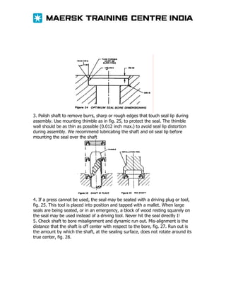 3. Polish shaft to remove burrs, sharp or rough edges that touch seal lip during
assembly. Use mounting thimble as in fig. 25, to protect the seal. The thimble
wall should be as thin as possible (0.012 inch max.) to avoid seal lip distortion
during assembly. We recommend lubricating the shaft and oil seal lip before
mounting the seal over the shaft

4. If a press cannot be used, the seal may be seated with a driving plug or tool,
fig. 25. This tool is placed into position and tapped with a mallet. When large
seals are being seated, or in an emergency, a block of wood resting squarely on
the seal may be used instead of a driving tool. Never hit the seal directly I!
5. Check shaft to bore misalignment and dynamic run out. Mis-alignment is the
distance that the shaft is off center with respect to the bore, fig. 27. Run out is
the amount by which the shaft, at the sealing surface, does not rotate around its
true center, fig. 28.

 