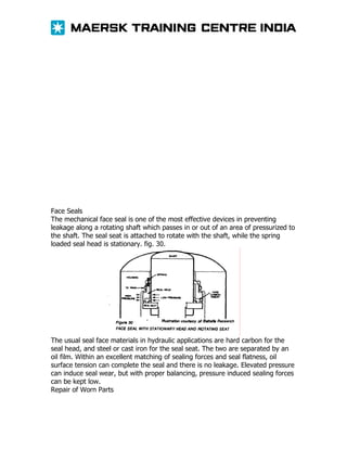 Face Seals
The mechanical face seal is one of the most effective devices in preventing
leakage along a rotating shaft which passes in or out of an area of pressurized to
the shaft. The seal seat is attached to rotate with the shaft, while the spring
loaded seal head is stationary. fig. 30.

The usual seal face materials in hydraulic applications are hard carbon for the
seal head, and steel or cast iron for the seal seat. The two are separated by an
oil film. Within an excellent matching of sealing forces and seal flatness, oil
surface tension can complete the seal and there is no leakage. Elevated pressure
can induce seal wear, but with proper balancing, pressure induced sealing forces
can be kept low.
Repair of Worn Parts

 