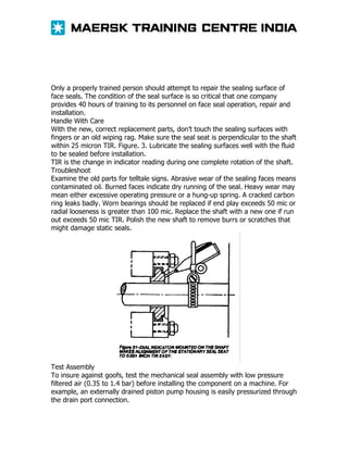 Only a properly trained person should attempt to repair the sealing surface of
face seals. The condition of the seal surface is so critical that one company
provides 40 hours of training to its personnel on face seal operation, repair and
installation.
Handle With Care
With the new, correct replacement parts, don’t touch the sealing surfaces with
fingers or an old wiping rag. Make sure the seal seat is perpendicular to the shaft
within 25 micron TIR. Figure. 3. Lubricate the sealing surfaces well with the fluid
to be sealed before installation.
TIR is the change in indicator reading during one complete rotation of the shaft.
Troubleshoot
Examine the old parts for telltale signs. Abrasive wear of the sealing faces means
contaminated oil. Burned faces indicate dry running of the seal. Heavy wear may
mean either excessive operating pressure or a hung-up spring. A cracked carbon
ring leaks badly. Worn bearings should be replaced if end play exceeds 50 mic or
radial looseness is greater than 100 mic. Replace the shaft with a new one if run
out exceeds 50 mic TIR. Polish the new shaft to remove burrs or scratches that
might damage static seals.

Test Assembly
To insure against goofs, test the mechanical seal assembly with low pressure
filtered air (0.35 to 1.4 bar) before installing the component on a machine. For
example, an externally drained piston pump housing is easily pressurized through
the drain port connection.

 