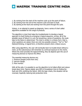 1. By working from the start of the machine cycle up to the point of failure.
2. By working from the end of the machine cycle and back to fault.
3. By starting at the fault and working from this point through the cycle.
Vickers, in an attempt to speed up diagnosis, have a series of chart called
algorithms available for the range of products.
The algorithm is chart that helps the troubleshooter to develop a logical
approach to fault finding by arranging in logical sequence, or/tree, all of the
possible cause of failure in a unit. By answering a series of questions, the route
take to the failure is determined. The chart is written in a binary form, that is ,
when questions are asked, there are only two possible answers: “Yes” or “No”.
Rational thinking, in logical form, is therefore present when a failure occurs.
After using algorithms, the user will eventually learn to trouble-shoot without a
chart, as the subconscious will remember by continual exposure to the charts.
Where the chart provides the logical thinking, they do depend upon the use of
measuring devices to improve the effect.
The essential measuring devices are;
1. Pressure Gauges (more than one)
2. Vacuum Gauge.
3. Flow monitor.
With all the aids, it is possible to use the algorithm to its fullest effect and reduce
break down time. Figures stated, give 80% of breakdown time to finding the
fault and 20% rectifying the failure. With the logic charts, this situation will be
reversed, hopefully reducing lost production time.

 