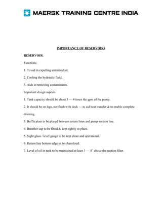 IMPORTANCE OF RESERVOIRS
RESERVOIR:
Functions:
1. To aid in expelling entrained air.
2. Cooling the hydraulic fluid.
3. Aids in removing contaminants.
Important design aspects:
1. Tank capacity should be about 3 — 4 times the gpm of the pump.
2. It should be on legs, not flush with deck — to aid heat transfer & to enable complete
draining.
3. Baffle plate to be placed between return lines and pump suction line.
4. Breather cap to be fitted & kept tightly in place.
5. Sight glass / level gauge to be kept clean and operational.
6. Return line bottom edge to be chamfered.
7. Level of oil in tank to be maintained at least 3 — 4” above the suction filter.

 