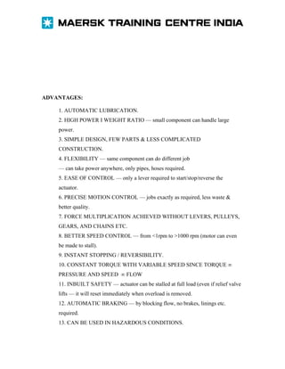 ADVANTAGES:
1. AUTOMATIC LUBRICATION.
2. HIGH POWER I WEIGHT RATIO — small component can handle large
power.
3. SIMPLE DESIGN, FEW PARTS & LESS COMPLICATED
CONSTRUCTION.
4. FLEXIBILITY — same component can do different job
— can take power anywhere, only pipes, hoses required.
5. EASE OF CONTROL — only a lever required to start/stop/reverse the
actuator.
6. PRECISE MOTION CONTROL — jobs exactly as required, less waste &
better quality.
7. FORCE MULTIPLICATION ACHIEVED WITHOUT LEVERS, PULLEYS,
GEARS, AND CHAINS ETC.
8. BETTER SPEED CONTROL — from <1rpm to >1000 rpm (motor can even
be made to stall).
9. INSTANT STOPPING / REVERSIBILITY.
10. CONSTANT TORQUE WITH VARIABLE SPEED SINCE TORQUE ∞
PRESSURE AND SPEED ∞ FLOW
11. INBUILT SAFETY — actuator can be stalled at full load (even if relief valve
lifts — it will reset immediately when overload is removed.
12. AUTOMATIC BRAKING — by blocking flow, no brakes, linings etc.
required.
13. CAN BE USED IN HAZARDOUS CONDITIONS.

 