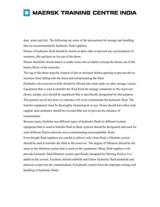 dust, water and dirt. The following are some of the precautions for storage and handling
that are recommended by hydraulic fluid suppliers.
Drums of hydraulic fluid should be stored on their sides to prevent any accumulation of
moisture, dirt and dust on the top of the drum.
Drums should be stored indoor or under some sort of shelter to keep the drums out of the
harsh effects of the elements.
The top of the drum must be cleaned of dirt or moisture before opening to prevent dirt or
moisture from falling into the drum and contaminating the fluid.
Hydraulic oils received in bulk should be filtered into clean tanks or other storage vessels.
Equipment that is used to transfer the fluid from the storage containers to the reservoirs
(hoses, pumps, etc) should be equipment that is specifically designated for that purpose.
The general use of any hose or container will cross contaminate the hydraulic fluid. The
transfer equipment must be thoroughly cleaned prior to use. Hoses should have their ends
capped, and containers should be covered after use to prevent the entrance of
contaminants.
Because many facilities use different types of hydraulic fluids in different system,
equipment that is used to transfer fluid to these systems should be designated and used for
each different fluid to prevent cross-contaminating noncompatible fluids.
Even though fluid suppliers are careful to deliver only clean fluid, a filtration system
should be used to transfer the fluid to the reservoir. The degree of filtration should be the
same as the filtration system that is used on the equipment. Many fluid suppliers will
provide hydraulic fluid filtration system specifically designed for filtering fluid as it is
added to the system. Facilities should establish and follow hydraulic fluid standards and
practices to prevent the contamination of hydraulic system from the improper storage and
handling of hydraulic fluids.

 