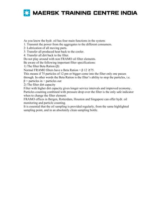 As you know the hydr. oil has four main functions in the system:
1: Transmit the power from the aggregates to the different consumers.
2: Lubrication of all moving parts.
3: Transfer all produced heat back to the cooler.
4: Transfer all dirt back to the filter.
Do not play around with non FRAMO oil filter elements.
Be aware of the following important filter specifications:
1) The filter Beta Ration (β)
Normal FRAMO filters have a Beta Ration = β 12 ≥75.
This means if 75 particles of 12 pm or bigger come into the filter only one passes
through. In other words the Beta Ration is the filter’s ability to stop the particles, i.e.
β = particles in ÷ particles out
2) The filter dirt capacity
Filter with higher dirt capacity gives longer service intervals and improved economy..
Particles counting combined with pressure drop over the filter is the only safe indicator
when to change the filter element.
FRAMO offices in Bergen, Rotterdam, Houston and Singapore can offer hydr. oil
monitoring and particle counting.
It is essential that the oil sampling is provided regularly, from the same highlighted
sampling point, and in an absolutely clean sampling bottle.

 