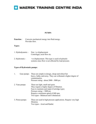 PUMPS
Function :

Converts mechanical energy into fluid energy.
Provides flow.

Types:
1. Hydrodynamic -

Non +ve displacement
Centrifugal, axial flow etc.

2. Hydrostatic -

+ve displacement. This type is used in hydraulic
systems since flow is not affected by load pressure.

Types of Hydrostatic pumps:
1.

Gear pumps: These are simple in design, cheap and robust but
heavy, bulky and noisy. They can withstand a higher degree of
contamination.
Pressure rating - about 2000 - 3000 psi.

2. Vane pumps:

These are light, small and quiet.
They require a higher degree of filtration.
Easy to maintain and repair (Cartridge type).
Pressure rating > 3000 psi.
Require a minimum speed of 600 rpm.
Two types - Balanced and Unbalanced.

3. Piston pumps:

These are used in high pressure applications. Require very high
filtration.
Two types - Axial and Radial.

 