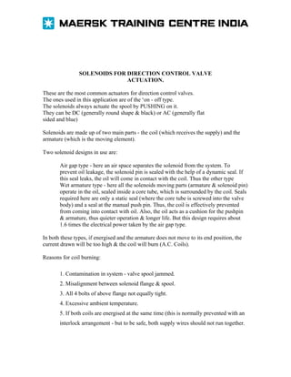 SOLENOIDS FOR DIRECTION CONTROL VALVE
ACTUATION.
These are the most common actuators for direction control valves.
The ones used in this application are of the ‘on - off type.
The solenoids always actuate the spool by PUSHING on it.
They can be DC (generally round shape & black) or AC (generally flat
sided and blue)
Solenoids are made up of two main parts - the coil (which receives the supply) and the
armature (which is the moving element).
Two solenoid designs in use are:
Air gap type - here an air space separates the solenoid from the system. To
prevent oil leakage, the solenoid pin is sealed with the help of a dynamic seal. If
this seal leaks, the oil will come in contact with the coil. Thus the other type
Wet armature type - here all the solenoids moving parts (armature & solenoid pin)
operate in the oil, sealed inside a core tube, which is surrounded by the coil. Seals
required here are only a static seal (where the core tube is screwed into the valve
body) and a seal at the manual push pin. Thus, the coil is effectively prevented
from coming into contact with oil. Also, the oil acts as a cushion for the pushpin
& armature, thus quieter operation & longer life. But this design requires about
1.6 times the electrical power taken by the air gap type.
In both these types, if energised and the armature does not move to its end position, the
current drawn will be too high & the coil will burn (A.C. Coils).
Reasons for coil burning:
1. Contamination in system - valve spool jammed.
2. Misalignment between solenoid flange & spool.
3. All 4 bolts of above flange not equally tight.
4. Excessive ambient temperature.
5. If both coils are energised at the same time (this is normally prevented with an
interlock arrangement - but to be safe, both supply wires should not run together.

 