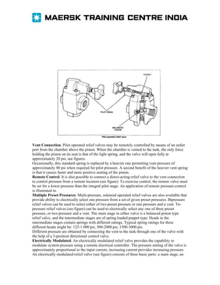 Vent Connection. Pilot operated relief valves may be remotely controlled by means of an outlet
port from the chamber above the piston. When the chamber is vented to the tank, the only force
holding the piston on its seat is that of the light spring, and the valve will open fully at
approximately 20 psi, see figures.
Occasionally, this standard spring is replaced by a heavier one permitting vent pressure of
approximately 80 psi when required for pilot pressure. A second benefit of the heavier vent spring
is that it causes faster and more positive seating of the piston.
Remote Control. It is also possible to connect a direct-acting relief valve to the vent connection
to control pressure from a remote location (see figure). To exercise control, the remote valve must
be set for a lower pressure than the integral pilot stage. An application of remote pressure control
is illustrated in.
Multiple Preset Pressures: Multi-pressure, solenoid operated relief valves are also available that
provide ability to electrically select one pressure from a set of given preset pressures. Bipressure
relief valves can be used to select either of two preset pressure or one pressure and a vent. Tnpressure relief valves (see figure) can be used to electrically select any one of three preset
pressure, or two pressure and a vent. The main stage in either valve is a balanced piston type
relief valve, and the intermediate stages are of spring loaded poppet type. Heads in the
intermediate stages contain springs with different ratings. Typical spring ratings for three
different heads might be: 125-1 000 psi, 500-2000 psi, 1500-3000 psi.
Different pressure are obtained by connecting the vent to the tank through one of the valve with
the help of a 3-position directional control valve.
Electrically Modulated. An electrically modulated relief valve provides the capability to
modulate system pressure using a remote electrical controller. The pressure setting of the valve is
approximately proportional to the input current, increasing current provides increasing pressure.
An electrically modulated relief valve (see figure) consists of three basic parts: a main stage, an

 